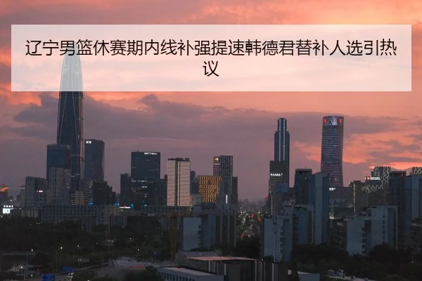 辽宁男篮休赛期内线补强提速韩德君替补人选引热议